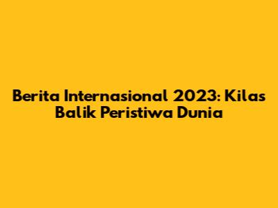 Berita Internasional 2023: Kilas Balik Peristiwa Dunia