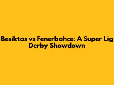 Besiktas vs Fenerbahce: A Super Lig Derby Showdown
