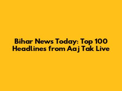 Bihar News Today: Top 100 Headlines from Aaj Tak Live