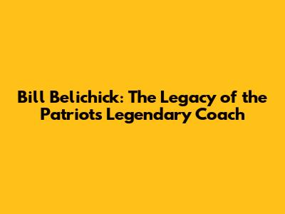 Bill Belichick: The Legacy of the Patriots' Legendary Coach