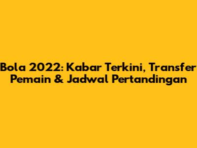Bola 2022: Kabar Terkini, Transfer Pemain & Jadwal Pertandingan