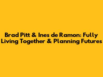 Brad Pitt & Ines de Ramon: Fully Living Together & Planning Futures