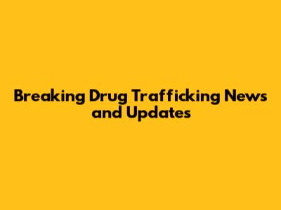 Breaking Drug Trafficking News and Updates