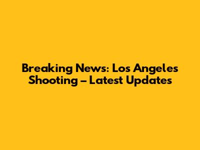 Breaking News: Los Angeles Shooting – Latest Updates