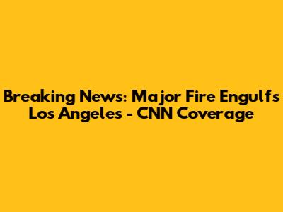 Breaking News: Major Fire Engulfs Los Angeles - CNN Coverage