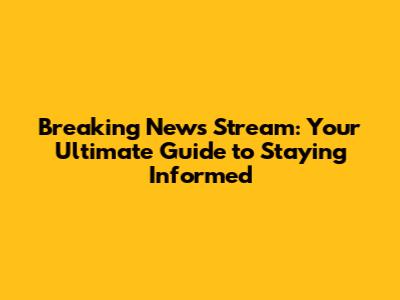 Breaking News Stream: Your Ultimate Guide to Staying Informed