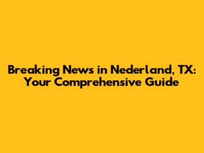 Breaking News in Nederland, TX: Your Comprehensive Guide