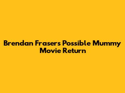 Brendan Fraser's Possible Mummy Movie Return