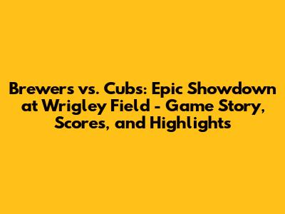 Brewers vs. Cubs: Epic Showdown at Wrigley Field - Game Story, Scores, and Highlights
