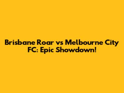 Brisbane Roar vs Melbourne City FC: Epic Showdown!