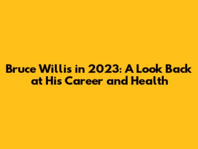 Bruce Willis in 2023: A Look Back at His Career and Health