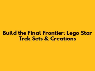 Build the Final Frontier: Lego Star Trek Sets & Creations
