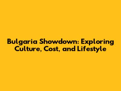 Bulgaria Showdown: Exploring Culture, Cost, and Lifestyle