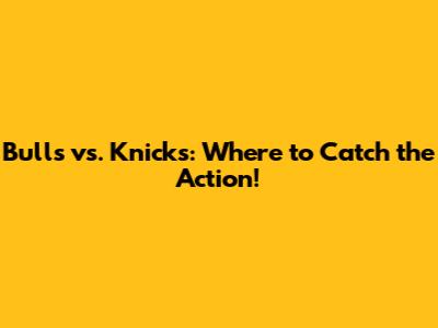 Bulls vs. Knicks: Where to Catch the Action!