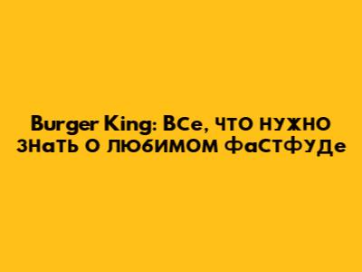 Burger King: Все, что нужно знать о любимом фастфуде