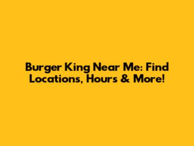 Burger King Near Me: Find Locations, Hours & More!