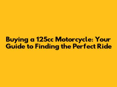 Buying a 125cc Motorcycle: Your Guide to Finding the Perfect Ride