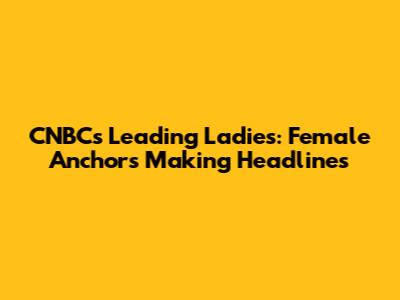 CNBC's Leading Ladies: Female Anchors Making Headlines