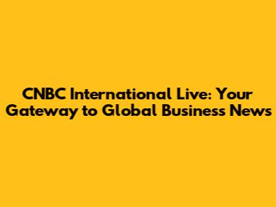 CNBC International Live: Your Gateway to Global Business News