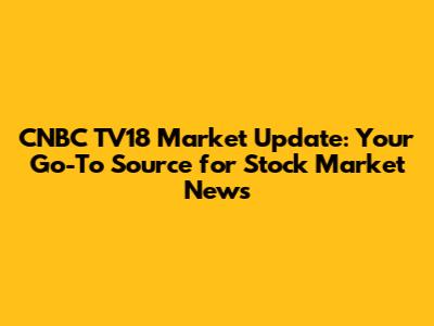 CNBC TV18 Market Update: Your Go-To Source for Stock Market News