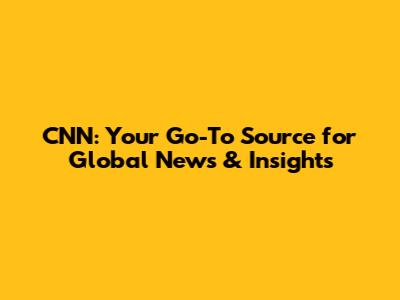CNN: Your Go-To Source for Global News & Insights
