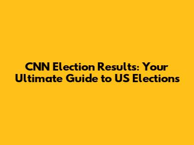 CNN Election Results: Your Ultimate Guide to US Elections