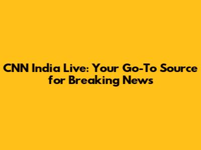CNN India Live: Your Go-To Source for Breaking News
