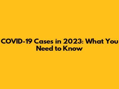 COVID-19 Cases in 2023: What You Need to Know