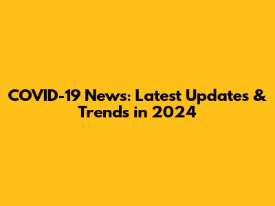 COVID-19 News: Latest Updates & Trends in 2024