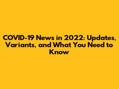 COVID-19 News in 2022: Updates, Variants, and What You Need to Know