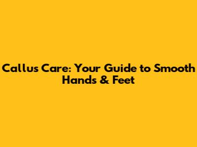 Callus Care: Your Guide to Smooth Hands & Feet