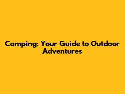 Camping: Your Guide to Outdoor Adventures