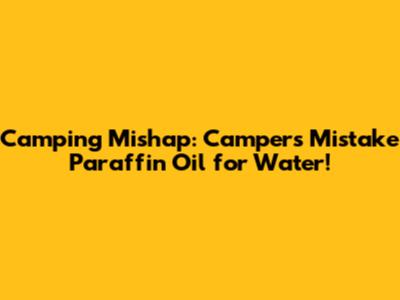 Camping Mishap: Campers Mistake Paraffin Oil for Water!