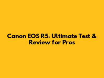 Canon EOS R5: Ultimate Test & Review for Pros
