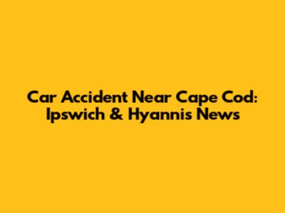 Car Accident Near Cape Cod: Ipswich & Hyannis News