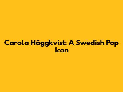 Carola Häggkvist: A Swedish Pop Icon