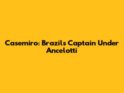 Casemiro: Brazil's Captain Under Ancelotti