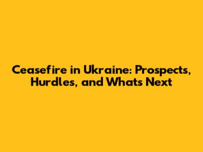Ceasefire in Ukraine: Prospects, Hurdles, and What's Next