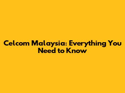 Celcom Malaysia: Everything You Need to Know