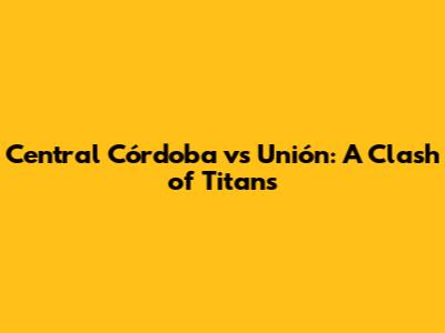 Central Córdoba vs Unión: A Clash of Titans