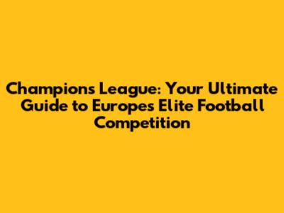 Champions League: Your Ultimate Guide to Europe's Elite Football Competition