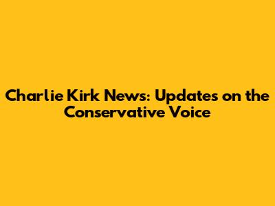 Charlie Kirk News: Updates on the Conservative Voice