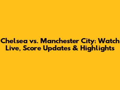 Chelsea vs. Manchester City: Watch Live, Score Updates & Highlights