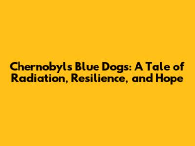Chernobyl's Blue Dogs: A Tale of Radiation, Resilience, and Hope