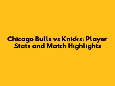 Chicago Bulls vs Knicks: Player Stats and Match Highlights