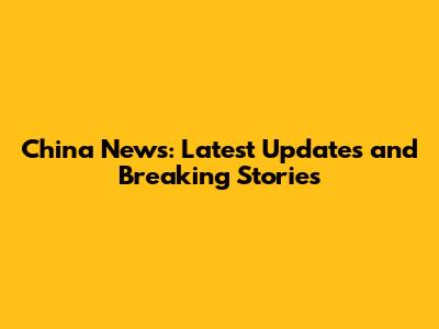 China News: Latest Updates and Breaking Stories