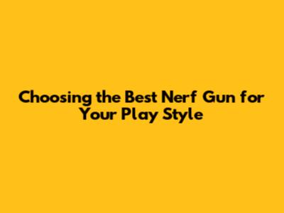 Choosing the Best Nerf Gun for Your Play Style