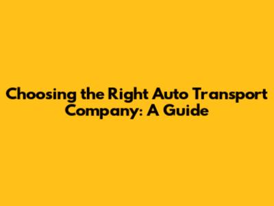 Choosing the Right Auto Transport Company: A Guide