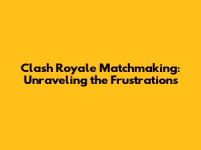 Clash Royale Matchmaking: Unraveling the Frustrations