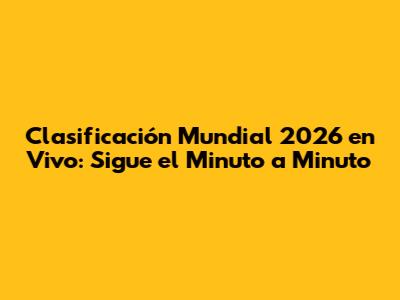 Clasificación Mundial 2026 en Vivo: Sigue el Minuto a Minuto